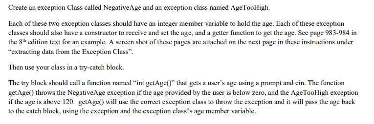 Create an exception Class called NegativeAge and an exception class named AgeTooHigh.
Each of these two exception classes should have an integer member variable to hold the age. Each of these exception
classes should also have a constructor to receive and set the age, and a getter function to get the age. See page 983-984 in
the 8th edition text for an example. A screen shot of these pages are attached on the next page in these instructions under
"extracting data from the Exception Class".
Then use your class in a try-catch block.
The try block should call a function named “int getAge()" that gets a user's age using a prompt and cin. The function
getAge() throws the NegativeAge exception if the age provided by the user is below zero, and the AgeTooHigh exception
if the age is above 120. getAge() will use the correct exception class to throw the exception and it will pass the age back
to the catch block, using the exception and the exception class's age member variable.
