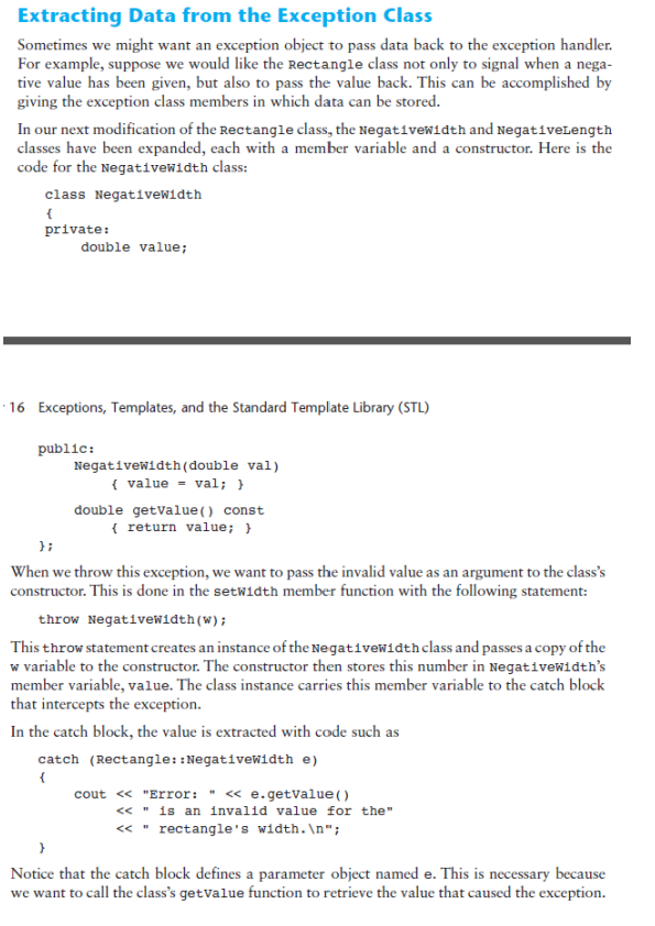 Extracting Data from the Exception Class
Sometimes we might want an exception object to pass data back to the exception handler.
For example, suppose we would like the Rectangle class not only to signal when a nega-
tive value has been given, but also to pass the value back. This can be accomplished by
giving the exception class members in which data can be stored.
In our next modification of the Rectangle class, the Negativewidth and NegativeLength
classes have been expanded, each with a member variable and a constructor. Here is the
code for the Negativewidth class:
class Negativewidth
private:
double value;
· 16 Exceptions, Templates, and the Standard Template Library (STL)
public:
Negativewidth(double val)
( value = val; }
double getvalue() const
{ return value; }
};
When we throw this exception, we want to pass the invalid value as an argument to the class's
constructor. This is done in the setwidth member function with the following statement:
throw Negativewidth(w);
This throw statement creates an instance of the Negativewidthclass and passes a copy of the
w variable to the constructor. The constructor then stores this number in Negativewidth's
member variable, value. The class instance carries this member variable to the catch block
that intercepts the exception.
In the catch block, the value is extracted with code such as
catch (Rectangle::Negativewidth e)
cout « "Error: " « e.getValue()
« " is an invalid value for the"
« " rectangle's width.\n";
Notice that the catch block defines a parameter object named e. This is necessary because
we want to call the class's getvalue function to retrieve the value that caused the exception.
