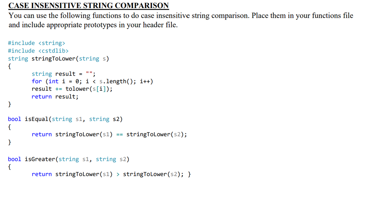 CASE INSENSITIVE STRING COMPARISON
You can use the following functions to do case insensitive string comparison. Place them in your functions file
and include appropriate prototypes in your header file.
#include <string>
#include <cstdlib>
string stringToLower(string s)
{
string result = "";
for (int i = 0; i < s.length(); i++)
result += tolower(s[i]);
return result;
}
bool isEqual(string s1, string s2)
return stringToLower(s1)
stringTolower(s2);
==
}
bool isGreater(string s1, string s2)
{
return stringToLower (s1) > stringToLower(s2); }
