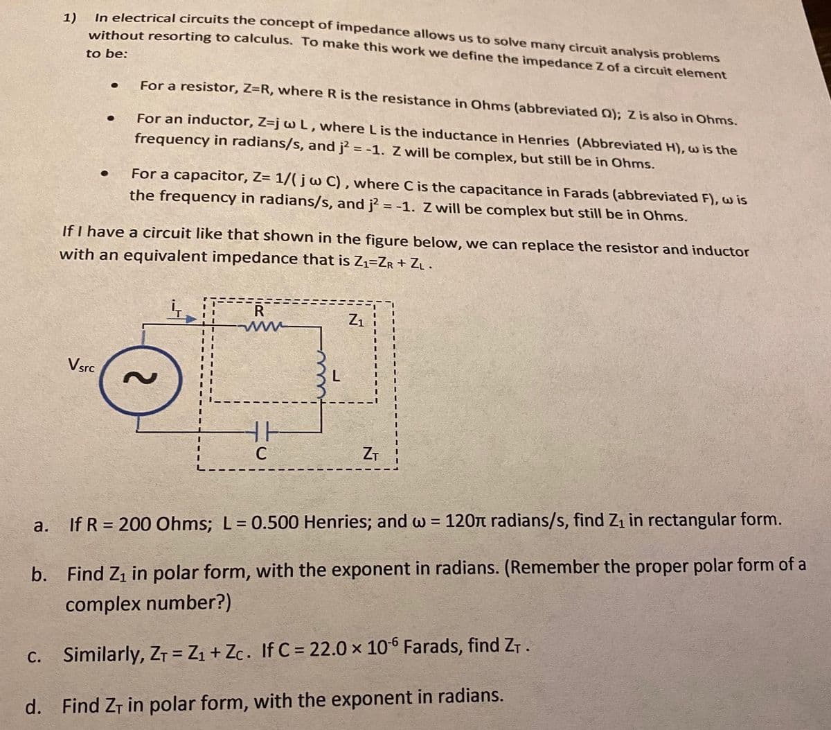 1)
In electrical circuits the concept of impedance allows us to solve many circuit analysis problems
without resorting to calculus. To make this work we define the impedance Z of a circuit element
to be:
For a resistor, Z=R, where R is the resistance in Ohms (abbreviated Q); Z is also in Ohms.
For an inductor, Z=j w L, where Lis the inductance in Henries (Abbreviated H), w is the
frequency in radians/s, and j² = -1. Z will be complex, but still be in Ohms.
For a capacitor, Z= 1/( j w C) , where C is the capacitance in Farads (abbreviated F), w is
the frequency in radians/s, and j? = -1. Z will be complex but still be in Ohms.
If I have a circuit like that shown in the figure below, we can replace the resistor and inductor
with an equivalent impedance that is Z1=ZR+ ZL .
R
Z1
Vsrc
ZT
a.
If R = 200 Ohms; L= 0.500 Henries; and w = 120n radians/s, find Z1 in rectangular form.
b. Find Z1 in polar form, with the exponent in radians. (Remember the proper polar form of a
complex number?)
Similarly, ZT = Zı + Zc. If C = 22.0 x 10° Farads, find ZT.
С.
d. Find ZT in polar form, with the exponent in radians.
