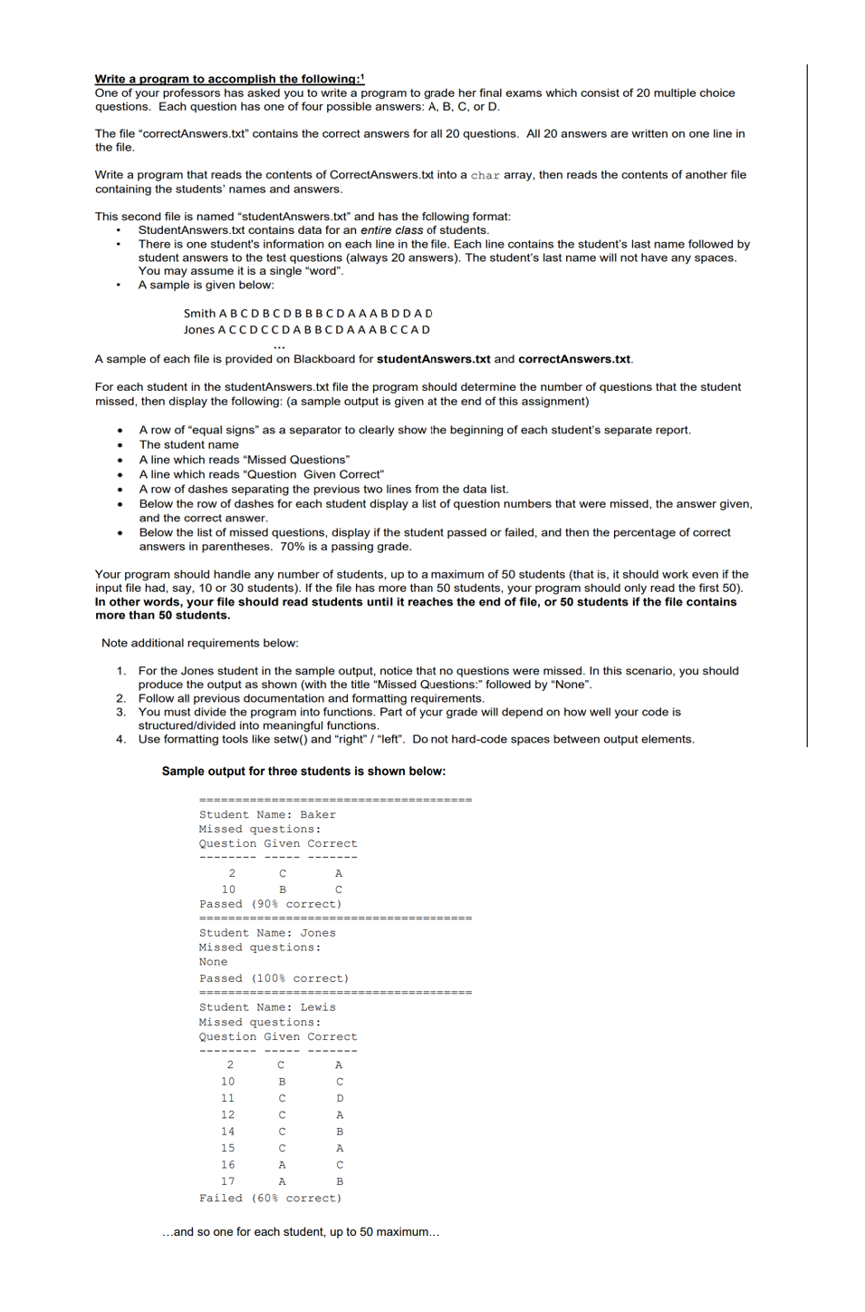 Write a program to accomplish the following:
One of your professors has asked you to write a program to grade her final exams which consist of 20 multiple choice
questions. Each question has one of four possible answers: A, B, C, or D.
The file "correctAnswers.txt" contains the correct answers for all 20 questions. All 20 answers are written on one line in
the file.
Write a program that reads the contents of CorrectAnswers.txt into a char array, then reads the contents of another file
containing the students' names and answers.
This second file is named "studentAnswers.txt" and has the fallowing format:
StudentAnswers.txt contains data for an entire class of students.
There is one student's information on each line in the file. Each line contains the student's last name followed by
student answers to the test questions (always 20 answers). The student's last name will not have any spaces.
You may assume it is a single "word".
A sample is given below:
Smith A BC DBCDBBBCDAAABDDAD
Jones A CCDCCDABBCDAAABCCAD
A sample of each file is provided on Blackboard for studentAnswers.txt and correctAnswers.txt.
For each student in the studentAnswers.txt file the program should determine the number of questions that the student
missed, then display the following: (a sample output is given at the end of this assignment)
A row of "equal signs" as a separator to clearly show the beginning of each student's separate report.
The student name
A line which reads "Missed Questions"
A line which reads "Question Given Correct"
A row of dashes separating the previous two lines from the data list.
Below the row of dashes for each student display a list of question numbers that were missed, the answer given,
A.
and the correct answer.
Below the list of missed questions, display if the student passed or failed, and then the percentage of correct
answers in parentheses. 70% is a passing grade.
Your program should handle any number of students, up to a maximum of 50 students (that is, it should work even if the
input file had, say, 10 or 30 students). If the file has more than 50 students, your program should only read the first 50).
In other words, your file should read students until it reaches the end of file, or 50 students if the file contains
more than 50 students.
Note additional requirements below:
1. For the Jones student in the sample output, notice that no questions were missed. In this scenario, you should
produce the output as shown (with the title "Missed Questions:" followed by "None".
2. Follow all previous documentation and formatting requirements.
3. You must divide the program into functions. Part of ycur grade will depend on how well your code is
structured/divided into meaningful functions.
4.
Use formatting tools like setw() and "right" / "left". Do not hard-code spaces between output elements.
Sample output for three students is shown below:
====
Student Name: Baker
Missed questions:
Question Given Correct
2
A
10
B
Passed (90% correct)
====-- ==
Student Name: Jones
Missed questions:
None
Passed (100% correct)
Student Name: Lewis
Missed questions:
Question Given Correct
---- -
A
10
B
11
D
12
A
14
B
15
A
16
A.
17
A
B
Failed (60% correct)
..and so one for each student, up to 50 maximum...
