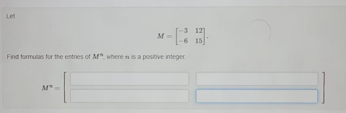 Let
M =
M" =
-3 12
-6
15
Find formulas for the entries of M", where n is a positive integer.