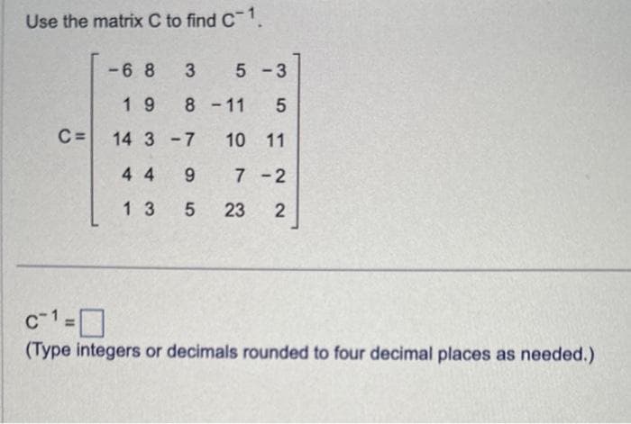 Use the matrix C to find C-1.
-683
5-3
19
8-11 5
C= 14 3-7 10 11
44 9 7-2
13 5 23 2
c-1=0
(Type integers or decimals rounded to four decimal places as needed.)