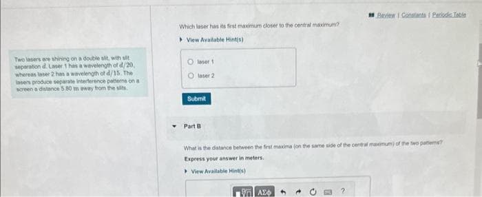 Two lasers are shining on a double sit, with slit
separation d. Laser 1 has a wavelength of d/20,
whereas laser 2 has a wavelength of d/15. The
insers produce separate interference patterns on a
screen a distance 5.80 m away from the sits.
Which laser has its first maximum closer to the central maximum?
View Available Hint(s)
Olaser 1
O laser 2
Submit
Part B
What is the distance between the first maxima (on the same side of the central maximum) of the two patiems?
Express your answer in meters.
> View Available Hint(s)
ΕΠΙ ΑΣΦ
Review 1 Constants | Periodic Table
?