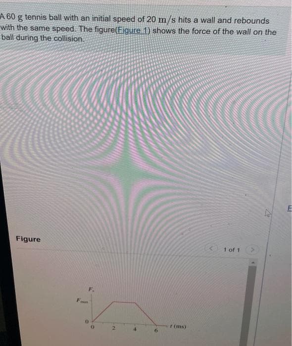 A 60 g tennis ball with an initial speed of 20 m/s hits a wall and rebounds
with the same speed. The figure(Figure 1) shows the force of the wall on the
ball during the collision.
Figure
F.
2
4
6
r (ms)
1 of 1
ELI
F