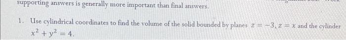 supporting answers is generally more important than final answe
1. Use cylindrical coordinates to find the volume of the solid bounded by planes z = -3, z = x and the cylinder
x² + y² = 4.