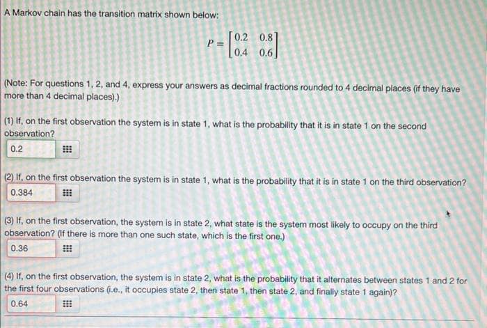 A Markov chain has the transition matrix shown below:
(Note: For questions 1, 2, and 4, express your answers as decimal fractions rounded to 4 decimal places (if they have
more than 4 decimal places).)
#
P =
S
(1) If, on the first observation the system is in state 1, what is the probability that it is in state 1 on the second
observation?
0.2
#
[0.2 0.81
[0.2
0.4 0.6]
5
(2) If, on the first observation the system is in state 1, what is the probability that it is in state 1 on the third observation?
0.384
(3) If, on the first observation, the system is in state 2, what state is the system most likely to occupy on the third
observation? (If there is more than one such state, which is the first one.)
0.36
(4) If, on the first observation, the system is in state 2, what is the probability that it alternates between states 1 and 2 for
the first four observations (i.e., it occupies state 2, then state 1, then state 2, and finally state 1 again)?
0.64