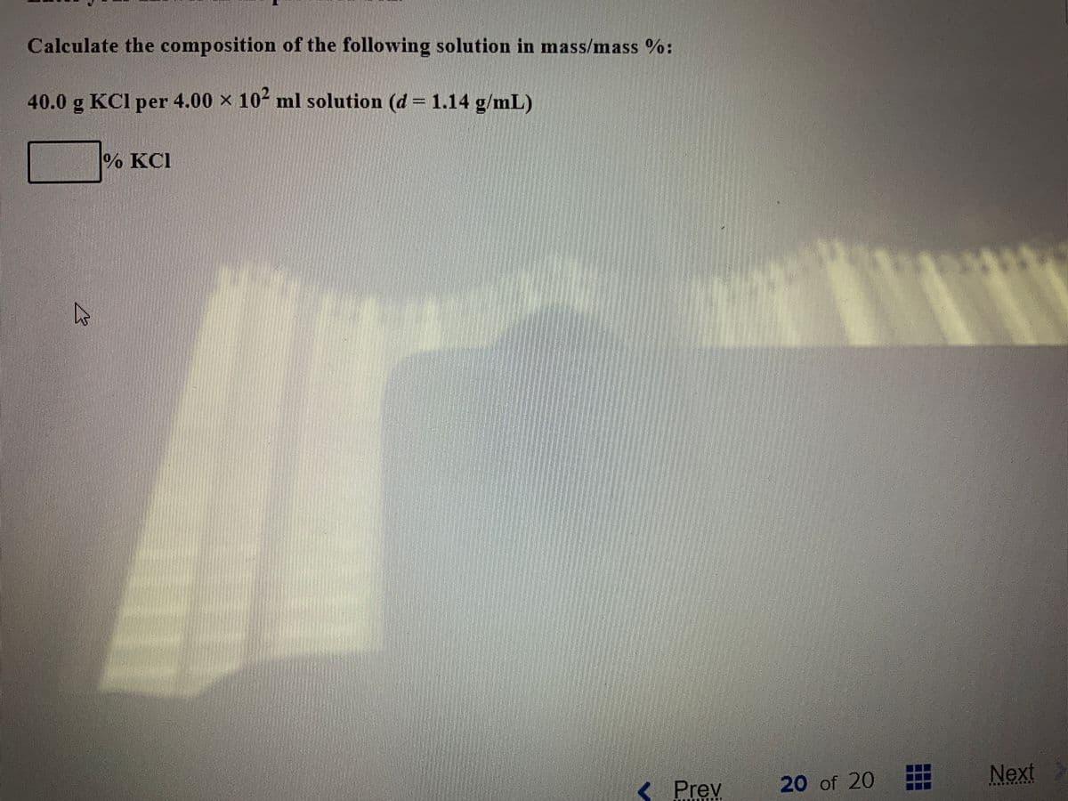 Calculate the composition of the following solution in mass/mass %:
40.0 g KCl per 4.00 × 10- ml solution (d = 1.14 g/mL)
%% KCI
Next
< Prev
20 of 20
