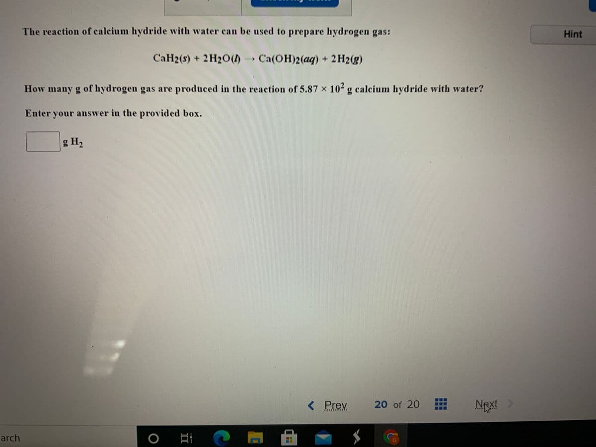 ### Reaction of Calcium Hydride with Water

The reaction of calcium hydride with water can be used to prepare hydrogen gas:
\[ \text{CaH}_2(s) + 2\text{H}_2\text{O}(l) \rightarrow \text{Ca(OH)}_2(aq) + 2\text{H}_2(g) \]

#### Problem Statement
**How many grams of hydrogen gas are produced in the reaction of 5.87 x 10² grams of calcium hydride with water?**

Enter your answer in the provided box:
\[ \_\_\_\_\_\_\ \, \text{g} \, \text{H}_2 \]

Note: No graphs or diagrams are included in this question. The main focus is on the chemical reaction and the resulting calculation to find the amount of hydrogen gas produced.
