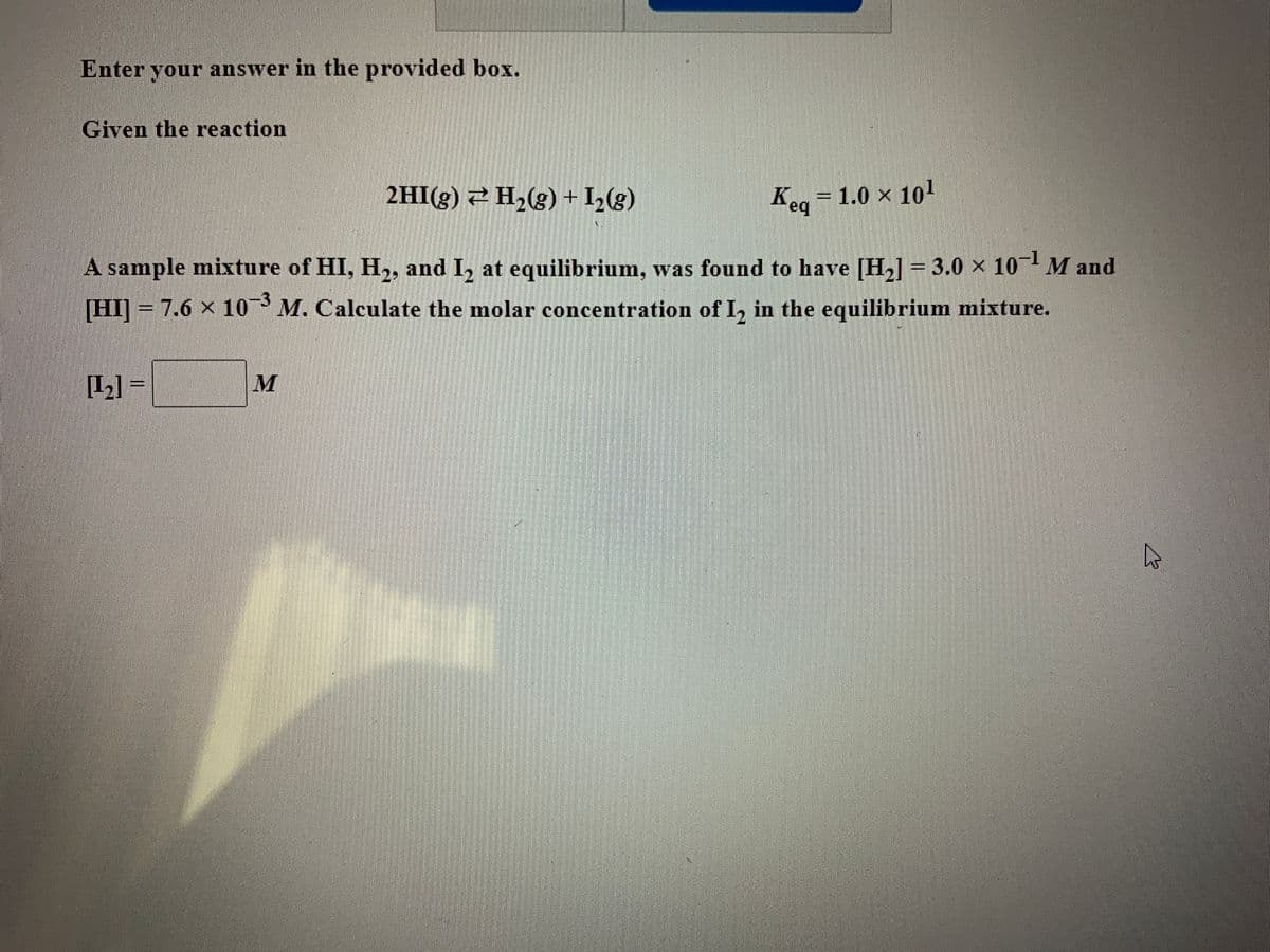 ### Chemical Equilibrium Problem

**Enter your answer in the provided box.**

Given the reaction:

\[ 2HI(g) \rightleftharpoons H_2(g) + I_2(g) \]

\[ K_{eq} = 1.0 \times 10^1 \]

A sample mixture of HI, \( H_2 \), and \( I_2 \) at equilibrium was found to have:

\[ [H_2] = 3.0 \times 10^{-1} \, M \]

\[ [HI] = 7.6 \times 10^{-3} \, M \]

Calculate the molar concentration of \( I_2 \) in the equilibrium mixture.

\[ [I_2] = \boxed{\hspace{2cm}} \, M \]