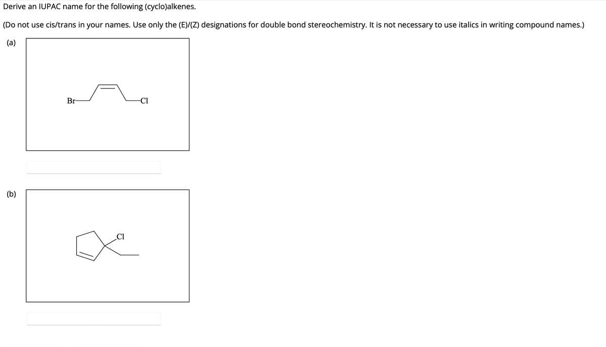 Derive an IUPAC name for the following (cyclo)alkenes.
(Do not use cis/trans in your names. Use only the (E)/(Z) designations for double bond stereochemistry. It is not necessary to use italics in writing compound names.)
(a)
(b)
Br
C1
-Cl