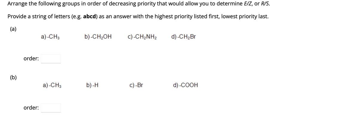 Arrange the following groups in order of decreasing priority that would allow you to determine E/Z, or R/S.
Provide a string of letters (e.g. abcd) as an answer with the highest priority listed first, lowest priority last.
(a)
(b)
order:
order:
a)-CH3
a)-CH3
b) -CH₂OH
b)-H
c)-CH2NH2
c) -Br
d) -CH₂ Br
d) -COOH