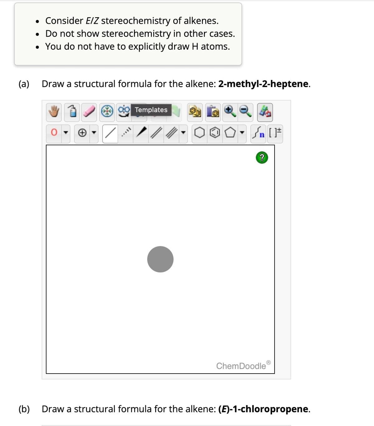 (a)
• Consider E/Z stereochemistry of alkenes.
• Do not show stereochemistry in other cases.
• You do not have to explicitly draw H atoms.
Draw a structural formula for the alkene: 2-methyl-2-heptene.
MUIL
Templates
Sn [F
?
Ⓡ
ChemDoodle
(b) Draw a structural formula for the alkene: (E)-1-chloropropene.