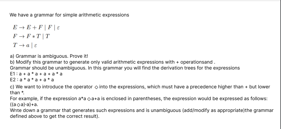 We have a grammar for simple arithmetic expressions
E→E+FFE
F→ F*T T
T→a | e
a) Grammar is ambiguous. Prove it!
b) Modify this grammar to generate only valid arithmetic expressions with + operationsand.
Grammar should be unambiguous. In this grammar you will find the derivation trees for the expressions
E1:a + a *a +a+a*a
E2: a* a *a + a* a
c) We want to introduce the operator into the expressions, which must have a precedence higher than + but lower
than *.
For example, if the expression a*aa+a is enclosed in parentheses, the expression would be expressed as follows:
((aa).a)+a.
Write down a grammar that generates such expressions and is unambiguous (add/modify as appropriate)the grammar
defined above to get the correct result).