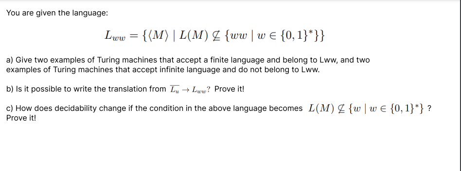 You are given the language:
Lww = {{M) | L(M) Z {ww | w = {0, 1}*}}
a) Give two examples of Turing machines that accept a finite language and belong to Lww, and two
examples of Turing machines that accept infinite language and do not belong to Lww.
b) Is it possible to write the translation from Lu → Lww? Prove it!
c) How does decidability change if the condition in the above language becomes L(M) Z {w | w€ {0, 1}*} ?
Prove it!