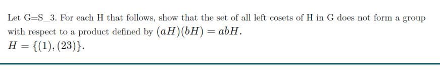 Let G=S_3. For each H that follows, show that the set of all left cosets of H in G does not form a group
with respect to a product defined by (aH)(bH) = abH.
H = {(1), (23)}.
