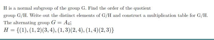 H is a normal subgroup of the group G. Find the order of the quotient
group G/H. Write out the distinct elements of G/H and construct a multiplication table for G/H.
The alternating group G = A4;
= {(1), (1, 2)(3, 4), (1,3)(2, 4), (1, 4)(2, 3)}
