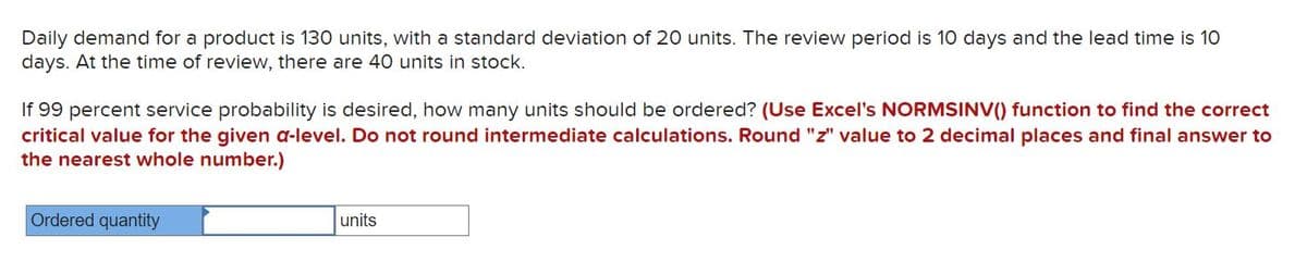 Daily demand for a product is 130 units, with a standard deviation of 20 units. The review period is 10 days and the lead time is 10
days. At the time of review, there are 40 units in stock.
If 99 percent service probability is desired, how many units should be ordered? (Use Excel's NORMSINV() function to find the correct
critical value for the given a-level. Do not round intermediate calculations. Round "z" value to 2 decimal places and final answer to
the nearest whole number.)
Ordered quantity
units