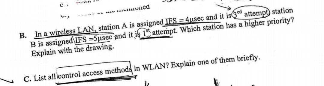 nuoned
B. In a wireless LAN, station A is assigned IES = 4usec and it is3d attempt) station
B is assigned IFS =5µsec and it iş 1* attempt. Which station has a higher priority?
Explain with the drawing.
C. List all control access methods in WLAN? Explain one of them briefly.
