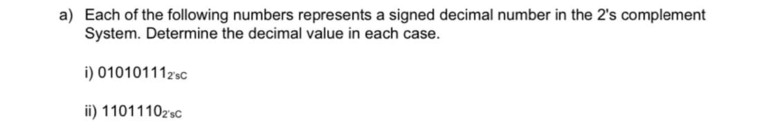 a) Each of the following numbers represents a signed decimal number in the 2's complement
System. Determine the decimal value in each case.
i) 010101112sc
ii) 11011102'sc
