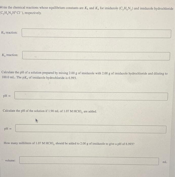 Write the chemical reactions whose equilibrium constants are K, and K, for imidazole (C,H,N₂) and imidazole hydrochloride
C₂H₂N₂H+CI), respectively.
K reaction:
K reaction:
Calculate the pH of a solution prepared by mixing 2.00 g of imidazole with 2.00 g of imidazole hydrochloride and diluting to
100.0 mL. The pK, of imidazole hydrochloride is 6.993.
pH =
Calculate the pH of the solution if 1.90 mL of 1.07 M HCIO, are added.
pH ==
How many milliliters of 1.07 M HCIO, should be added to 2.00 g of imidazole to give a pH of 6.993?
volume:
mL