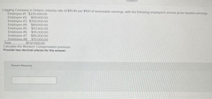 Logging Company in Ontario, industry rate of $10.40 per $100 of assessable earnings, with the following employee's annual gross taxable earnings
Employee #1 $235,000.00
Employee #2 $99,000.00
$350,000.00
Employee #3
Employee #4
$89,000.00
Employee #5
Employee #6
Employee #7 $85,000.00.
Employee #8 $75.000.00
Total
$1121,000.00
Calculate the Workers' Compensation premium
Provide two decimal places for the answer.
$93,000.00
$95.000.00
Numeric Response