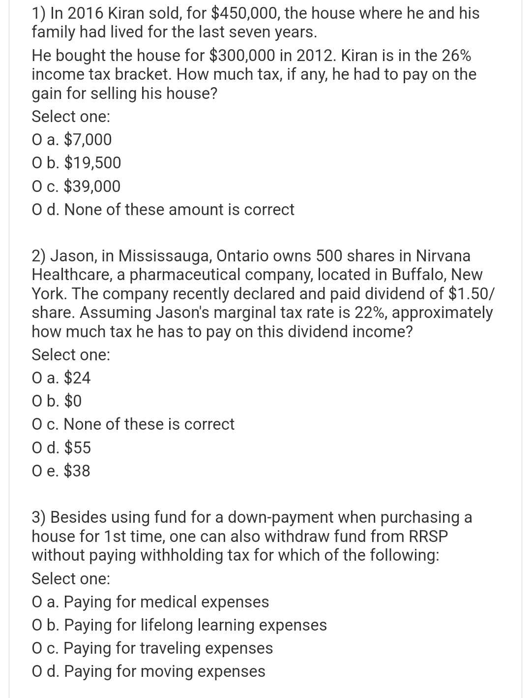 1) In 2016 Kiran sold, for $450,000, the house where he and his
family had lived for the last seven years.
He bought the house for $300,000 in 2012. Kiran is in the 26%
income tax bracket. How much tax, if any, he had to pay on the
gain for selling his house?
Select one:
O a. $7,000
O b. $19,500
O c. $39,000
O d. None of these amount is correct
2) Jason, in Mississauga, Ontario owns 500 shares in Nirvana
Healthcare, a pharmaceutical company, located in Buffalo, New
York. The company recently declared and paid dividend of $1.50/
share. Assuming Jason's marginal tax rate is 22%, approximately
how much tax he has to pay on this dividend income?
Select one:
O a. $24
O b. $0
O c. None of these is correct
O d. $55
O e. $38
3) Besides using fund for a down-payment when purchasing a
house for 1st time, one can also withdraw fund from RRSP
without paying withholding tax for which of the following:
Select one:
O a. Paying for medical expenses
O b. Paying for lifelong learning expenses
O c. Paying for traveling expenses
O d. Paying for moving expenses