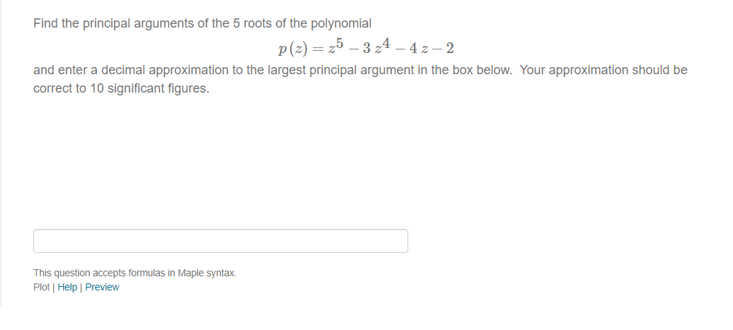 Find the principal arguments of the 5 roots of the polynomial
p (²2) = 25 – 3 z4 – 4 z− 2
and enter a decimal approximation to the largest principal argument in the box below. Your approximation should be
correct to 10 significant figures.
This question accepts formulas in Maple syntax.
Plot | Help | Preview