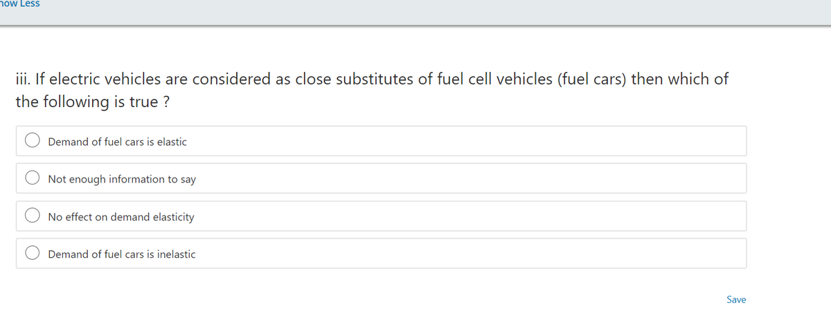 now Less
iii. If electric vehicles are considered as close substitutes of fuel cell vehicles (fuel cars) then which of
the following is true ?
Demand of fuel cars is elastic
Not enough information to say
No effect on demand elasticity
Demand of fuel cars is inelastic
Save
