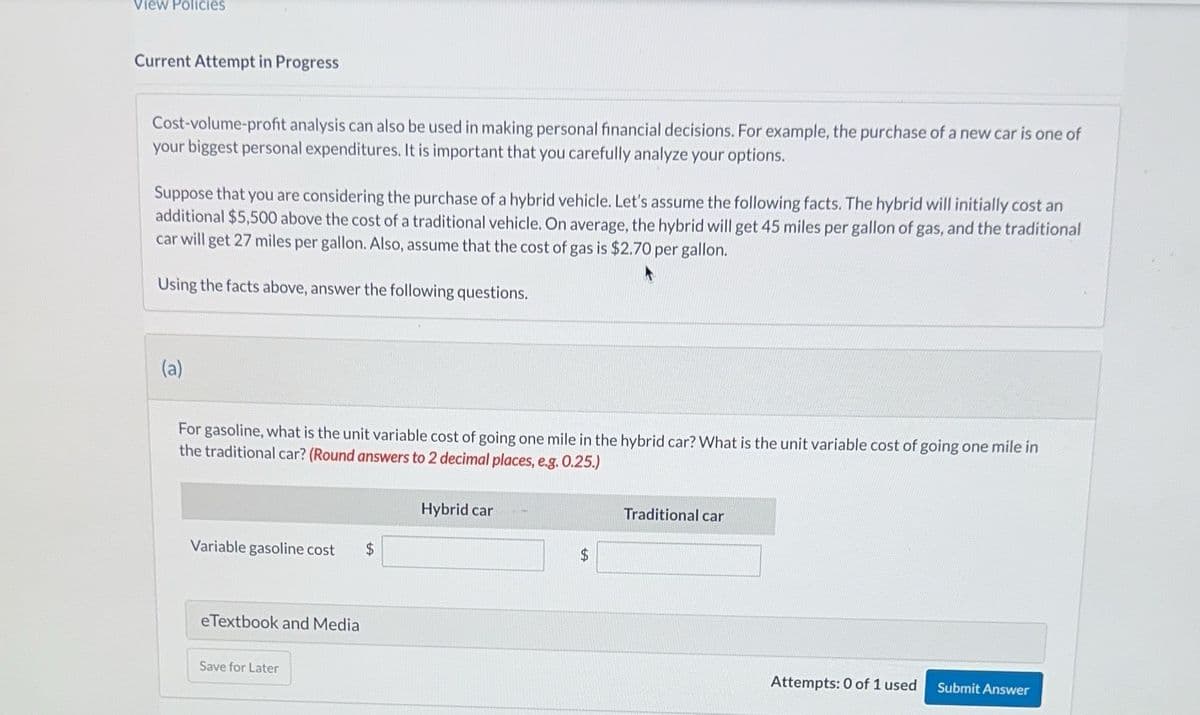 View Policies
Current Attempt in Progress
Cost-volume-profit analysis can also be used in making personal financial decisions. For example, the purchase of a new car is one of
your biggest personal expenditures. It is important that you carefully analyze your options.
Suppose that you are considering the purchase of a hybrid vehicle. Let's assume the following facts. The hybrid will initially cost an
additional $5,500 above the cost of a traditional vehicle. On average, the hybrid will get 45 miles per gallon of gas, and the traditional
car will get 27 miles per gallon. Also, assume that the cost of gas is $2.70 per gallon.
Using the facts above, answer the following questions.
(a)
For gasoline, what is the unit variable cost of going one mile in the hybrid car? What is the unit variable cost of going one mile in
the traditional car? (Round answers to 2 decimal places, e.g. 0.25.)
Variable gasoline cost $
eTextbook and Media
Save for Later
Hybrid car
Traditional car
Attempts: 0 of 1 used
Submit Answer
