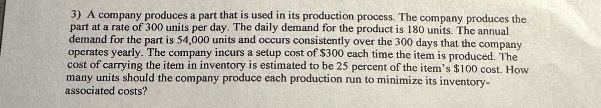 3) A company produces a part that is used in its production process. The company produces the
part at a rate of 300 units per day. The daily demand for the product is 180 units. The annual
demand for the part is 54,000 units and occurs consistently over the 300 days that the company
operates yearly. The company incurs a setup cost of $300 each time the item is produced. The
cost of carrying the item in inventory is estimated to be 25 percent of the item's $100 cost. How
many units should the company produce each production run to minimize its inventory-
associated costs?