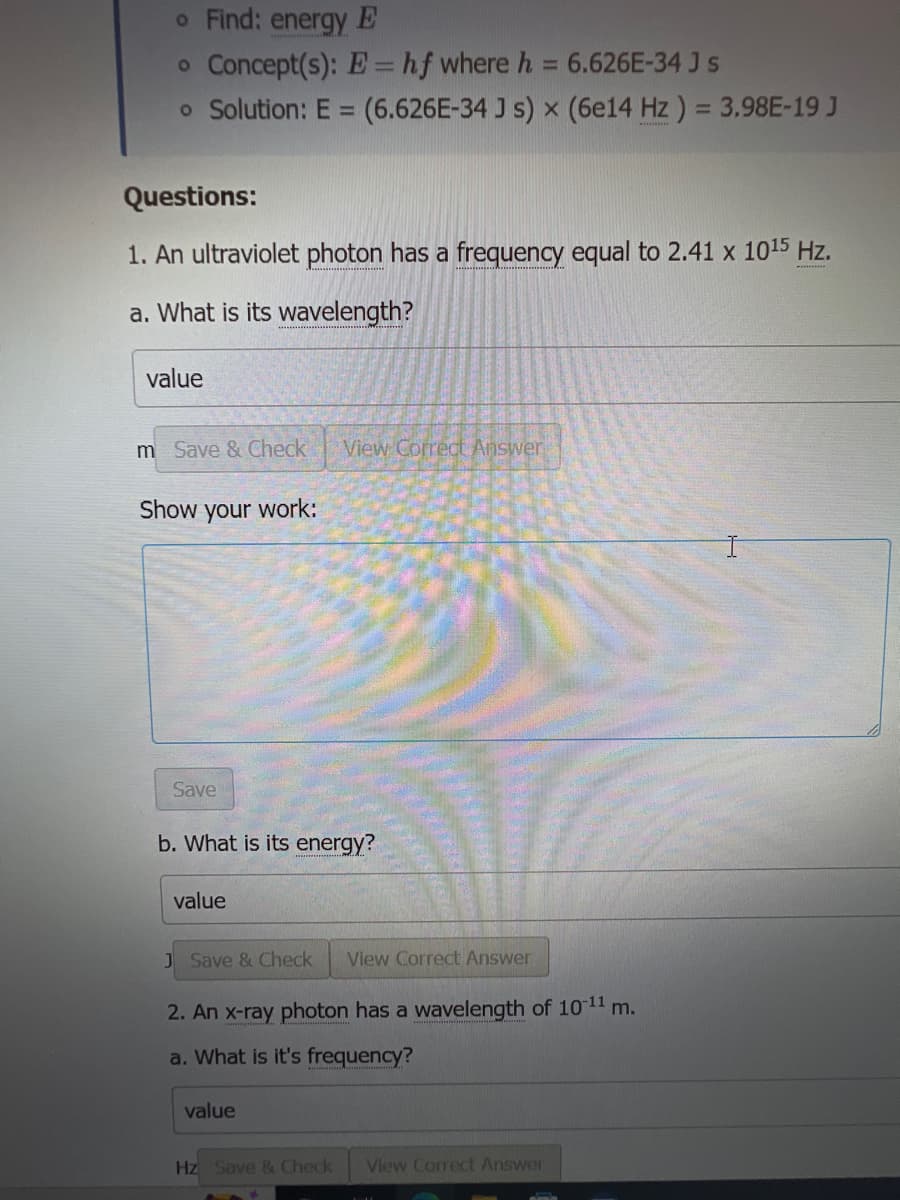 o Find: energy E
o Concept(s): E = hf where h = 6.626E-34 J s
o Solution: E = (6.626E-34 Js) x (6e14 Hz) = 3.98E-19 J
Questions:
1. An ultraviolet photon has a frequency equal to 2.41 x 10¹5 Hz.
a. What is its wavelength?
value
m Save & Check View Correct Answer
Show your work:
Save
b. What is its energy?
value
J Save & Check View Correct Answer
2. An x-ray photon has a wavelength of 10-11 m.
a. What is it's frequency?
value
Hz Save & Check View Correct Answer