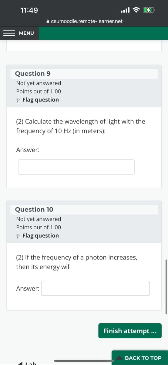 11:49
MENU
Question 9
Not yet answered
Points out of 1.00
Flag question
Answer:
(2) Calculate the wavelength of light with the
frequency of 10 Hz (in meters):
✰ csumoodle.remote-learner.net
Question 10
Not yet answered
Points out of 1.00
P Flag question
ا...
Answer:
(2) If the frequency of a photon increases,
then its energy will
Jab
Finish attempt ...
BACK TO TOP