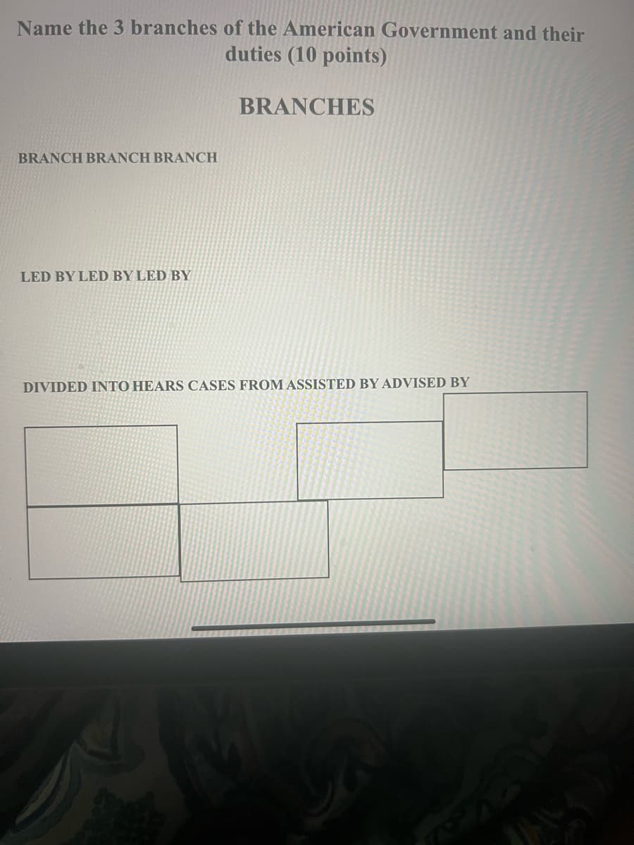 Name the 3 branches of the American Government and their
duties (10 points)
BRANCHES
BRANCH BRANCH BRANCH
LED BY LED BY LED BY
DIVIDED INTO HEARS CASES FROM ASSISTED BY ADVISED BY