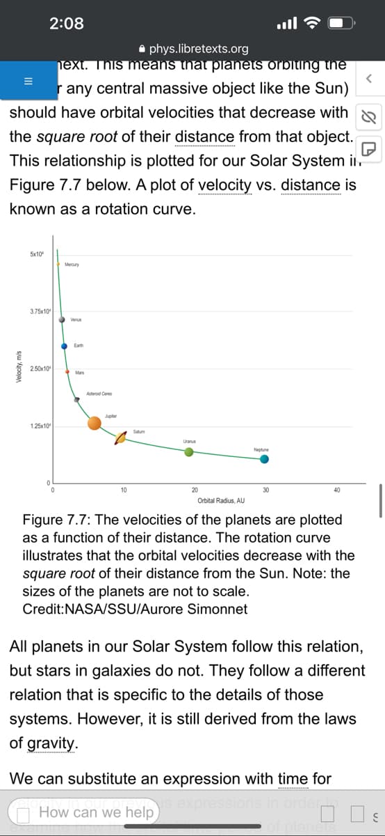 phys.libretexts.org
next. This means that planets orbiting the
r any central massive object like the Sun)
should have orbital velocities that decrease with
the square root of their distance from that object.
This relationship is plotted for our Solar System in.
Figure 7.7 below. A plot of velocity vs. distance is
known as a rotation curve.
5x10
2:08
3.75x10
2.50x10
1.25x10
Mercury
Earth
Mars
Asteroid Ceres
Satum
Uranus
20
Neptune
Orbital Radius, AU
Figure 7.7: The velocities of the planets are plotted
as a function of their distance. The rotation curve
illustrates that the orbital velocities decrease with the
square root of their distance from the Sun. Note: the
sizes of the planets are not to scale.
Credit: NASA/SSU/Aurore
All planets in our Solar System follow this relation,
but stars in galaxies do not. They follow a different
relation that is specific to the details of those
systems. However, it is still derived from the laws
of gravity.
We can substitute an expression with time for
expressions i
How can we help
%D
00 S
of plane