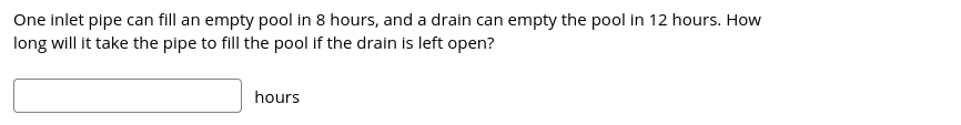 One inlet pipe can fill an empty pool in 8 hours, and a drain can empty the pool in 12 hours. How
long will it take the pipe to fill the pool if the drain is left open?
hours
