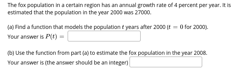 The fox population in a certain region has an annual growth rate of 4 percent per year. It is
estimated that the population in the year 2000 was 27000.
(a) Find a function that models the population t years after 2000 (t = 0 for 2000).
Your answer is P(t) =
(b) Use the function from part (a) to estimate the fox population in the year 2008.
Your answer is (the answer should be an integer)
