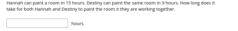 ### Collaborative Work Calculation

#### Problem Description:
Hannah can paint a room in 15 hours. Destiny can paint the same room in 9 hours. How long does it take for both Hannah and Destiny to paint the room if they are working together?

#### Solution:

Step-by-Step Explanation:
1. **Determine Each Person's Work Rate**:
    - Hannah's work rate: \( \frac{1 \text{ room}}{15 \text{ hours}} = \frac{1}{15} \) (rooms per hour)
    - Destiny's work rate: \( \frac{1 \text{ room}}{9 \text{ hours}} = \frac{1}{9} \) (rooms per hour)

2. **Combine Their Work Rates**:
    - Combined work rate: \( \frac{1}{15} + \frac{1}{9} \)

3. **Find a Common Denominator for Adding Fractions**:
    - Common denominator for 15 and 9 is 45:
      \[ \frac{1}{15} = \frac{3}{45} \]
      \[ \frac{1}{9} = \frac{5}{45} \]

4. **Add the Fractions**:
    - \( \frac{3}{45} + \frac{5}{45} = \frac{8}{45} \) (rooms per hour as a combined rate)

5. **Determine Time by Taking the Reciprocal**:
    - Time taken: \( \frac{45}{8} \) hours

6. **Simplify if Possible**:
    - \( \frac{45}{8} = 5.625 \) hours

Therefore, it will take both Hannah and Destiny approximately 5.625 hours to paint the room together.

##### Input Box for Answer:
[Input Box] hours