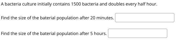 A bacteria culture initially contains 1500 bacteria and doubles every half hour.
Find the size of the baterial population after 20 minutes.
Find the size of the baterial population after 5 hours.
