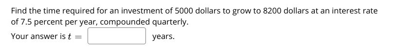 Find the time required for an investment of 5000 dollars to grow to 8200 dollars at an interest rate
of 7.5 percent per year, compounded quarterly.
Your answer is t =
years.
