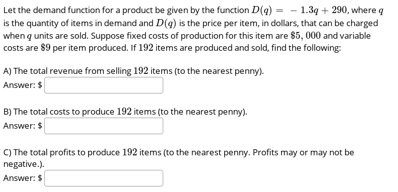 Let the demand function for a product be given by the function D(q) = - 1.3q + 290, where q
is the quantity of items in demand and D(q) is the price per item, in dollars, that can be charged
when q units are sold. Suppose fixed costs of production for this item are $5, 000 and variable
costs are $9 per item produced. If 192 items are produced and sold, find the following:
A) The total revenue from selling 192 items (to the nearest penny).
Answer: $
B) The total costs to produce 192 items (to the nearest penny).
Answer: $
C) The total profits to produce 192 items (to the nearest penny. Profits may or may not be
negative.).
Answer: $
