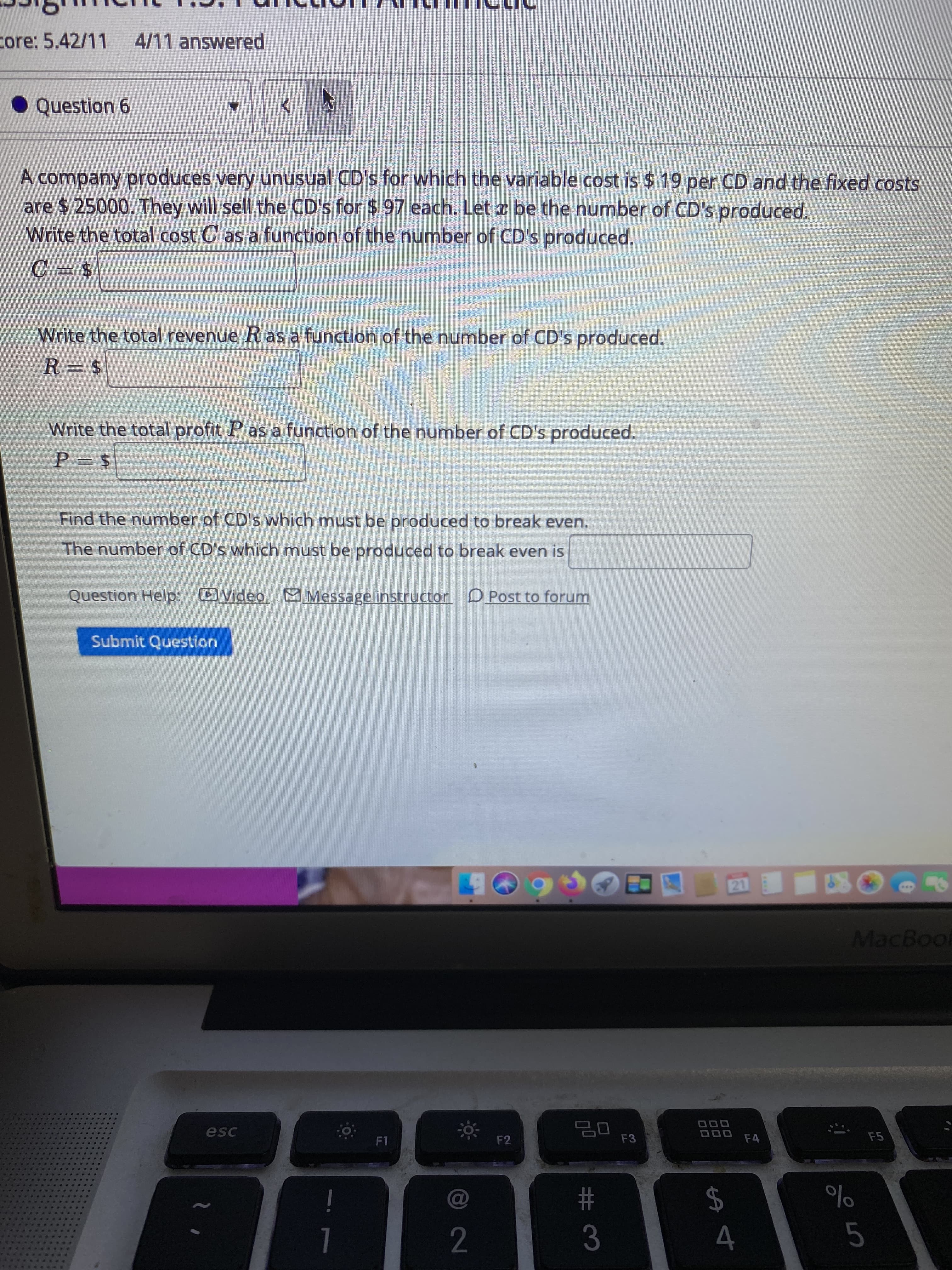 core: 5.42/11 4/11 answered
• Question 6
A company produces very unusual CD's for which the variable cost is $ 19 per CD and the fixed costs
are $ 25000. They will sell the CD's for $ 97 each. Let x be the number of CD's produced.
Write the total cost C as a function of the number of CD's produced.
Write the total revenue R as a function of the number of CD's produced.
R = $
Write the total profit P as a function of the number of CD's produced.
Find the number of CD's which must be produced to break even.
The number of CD's which must be produced to break even is
Question Help: Video Message instructor DPost to forum
Submit Question
21
MacBoo
000
esc
F1
F2
F3
F4
F5
$4
%23
3
1
