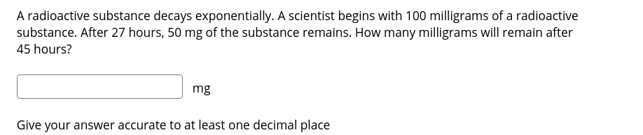 A radioactive substance decays exponentially. A scientist begins with 100 milligrams of a radioactive
substance. After 27 hours, 50 mg of the substance remains. How many milligrams will remain after
45 hours?
mg
Give your answer accurate to at least one decimal place
