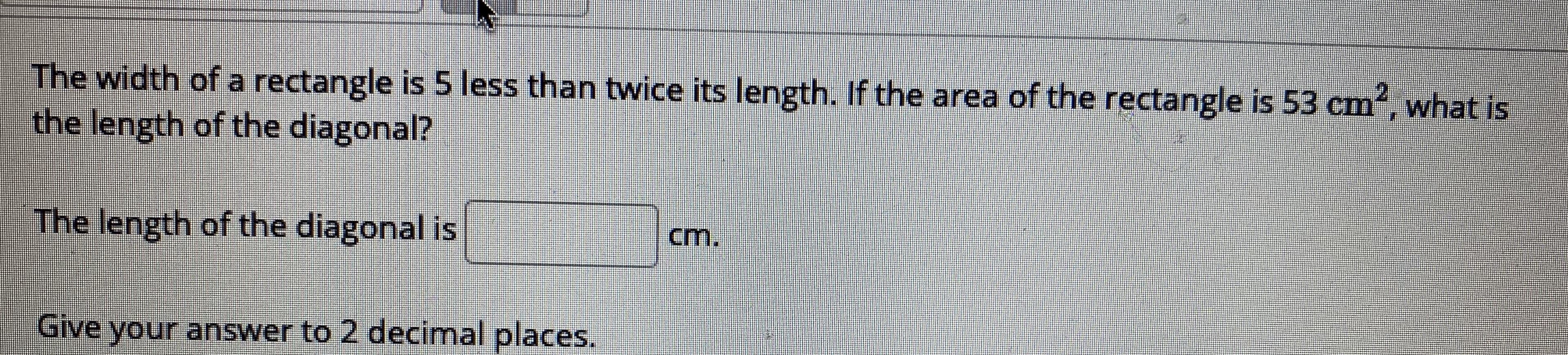 The width of a rectangle is 5 less than twice its length. If the area of the rectangle is 53 cm, what is
the length of the diagonal?
The length of the diagonal is
cm.
Give your answer to 2 decimal places.
