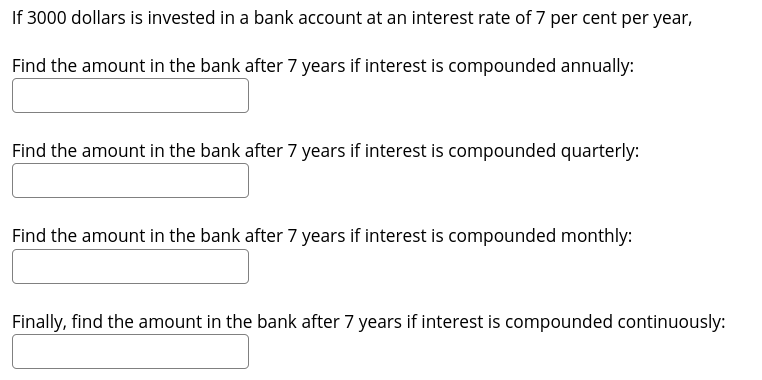 If 3000 dollars is invested in a bank account at an interest rate of 7 per cent per year,
Find the amount in the bank after 7 years if interest is compounded annually:
Find the amount in the bank after 7 years if interest is compounded quarterly:
Find the amount in the bank after 7 years if interest is compounded monthly:
Finally, find the amount in the bank after 7 years if interest is compounded continuously:
