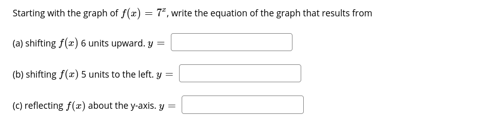 Starting with the graph of f(x) = 7*, write the equation of the graph that results from
(a) shifting f(x) 6 units upward. y =
(b) shifting f(x) 5 units to the left. y =
(C) reflecting f(x) about the y-axis. y =
