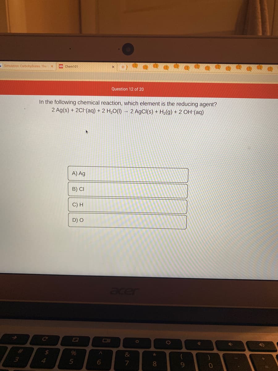 - Simulation: Carbohydrates: Thex
10 Chem101
Question 12 of 20
In the following chemical reaction, which element is the reducing agent?
2 Ag(s) + 2CI-(aq) + 2 H2O(1) – 2 AgCl(s) + H2(g) + 2 OH-(aq)
A) Ag
B) CI
C) H
D) O
acer
%23
24
%
&
4.
5
8
この
