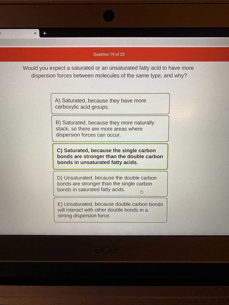 +
Question 19 of 23
Would you expect a saturated or an unsaturated fatty acid to have more
dispersion forces between molecules of the same type, and why?
A) Saturated, because they have more
carboxylic acid groups.
B) Saturated, because they more naturally
stack, so there are more areas where
dispersion forces can occur.
C) Saturated, because the single carbon
bonds are stronger than the double carbon
bonds in unsaturated fatty acids.
D) Unsaturated, because the double carbon
bonds are stronger than the single carbon
bonds in saturated fatty acids.
E) Unsaturated, because double carbon bonds
will interact with other double bonds in a
strong dispersion force.
acer
