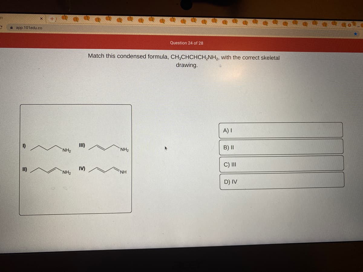 01
A app.101edu.co
Question 24 of 28
Match this condensed formula, CH¸CHCHCH,NH2, with the correct skeletal
drawing.
A) I
I)
III)
B) II
`NH2
NH2
C) II
II)
IV)
NH2
NH
D) IV
