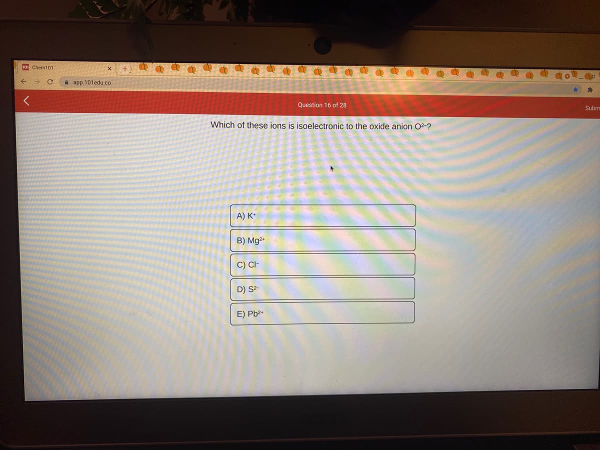 101 Chem101
A app.101edu.co
Question 16 of 28
Subm
Which of these ions is isoelectronic to the oxide anion O2-?
A) K*
B) Mg2+
C) CI-
D) S²-
E) Pb2+
